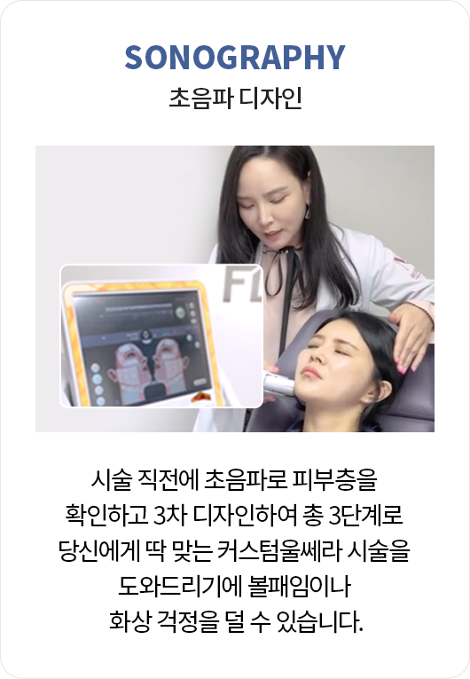 초음파 디자인: 시술 직전에 초음파로 피부층을 확인하고 3차 디자인하여 총 3단계로 당신에게 딱 맞는 커스텀울쎄라 시술을 도와드리기에 볼패임이나 화상 걱정을 덜 수 있습니다.