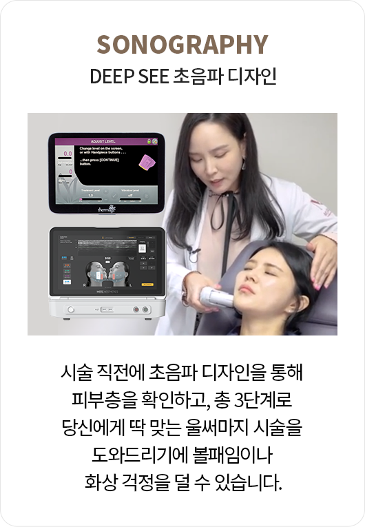 DEEP SEE 초음파 디자인: 시술 직전에 초음파 디자인을 통해 피부층을 확인하고, 총 3단계로 당신에게 딱 맞는 울써마지 시술을 도와드리기에 볼패임이나 화상 걱정을 덜 수 있습니다.